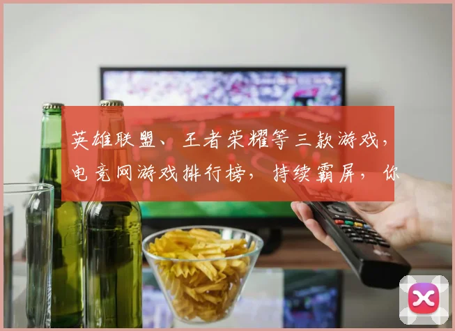 英雄联盟、王者荣耀等三款游戏，电竞网游戏排行榜，持续霸屏，你最喜欢哪款