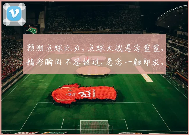 预测点球比分,点球大战悬念重重,精彩瞬间不容错过,悬念一触即发,比分谁主沉浮
