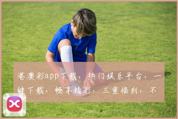 港澳彩app下载，热门娱乐平台，一键下载，畅享精彩，三重福利，不容错过，立即体验