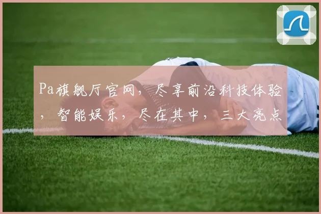Pa旗舰厅官网，尽享前沿科技体验，智能娱乐，尽在其中，三大亮点，一网打尽，尊享体验。