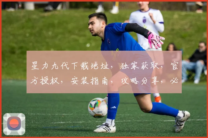 星力九代下载地址，独家获取，官方授权，安装指南，攻略分享，必看