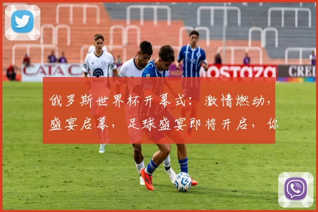 俄罗斯世界杯开幕式：激情燃动，盛宴启幕，足球盛宴即将开启，你准备好了吗